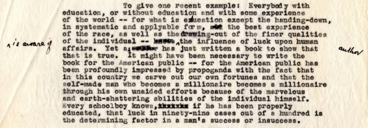 A paragraph from a typed letter dated 1929 in which the author, Mr. Ferrari, describes American propensity to excessively honor successful self-made individuals. For example, he writes “….the American public has been profoundly impressed by propaganda with the fact that in this country we carve out our own fortunes and that the self-made man who becomes a millionaire becomes a millionaire through his own unaided efforts because of the marvelous and earth-shattering abilities of the individual himself. Every schoolboy knows, if he has been properly educated, that luck in ninety-nine cases out a hundred is the determining factor in a man’s success or insuccess.”