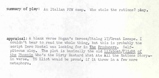 Summary of Play: An Italian POW camp. Whole stole the rations? play. Appraisal of Play: A blank verse Hogan's Heroes/Stalag 17/Great Escape. I couldn't bear to read the whole thing, but this is probably the script Zero Mostel was looking for in The Producers. Self-piteous slop. The plot is basically the old Lifeboat/Flight of the Phoenix/Who's the Dirty Bastard What Ate All the Rations story in verse. TS Eliot would be proud, if it threw in a few more metaphors.