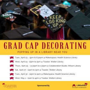 Grad cap decorating: popping up in a library near you. Tues April 23, 5-6:30pm @ Makerspace, Health Science Library. Wed April 24, 12-2pm @ Toaster, Walter Library. Thurs April 25, 11:30am-1:30pm @ Collaboration Studio, Wilson Library. Sat April 27, 12-2pm @ Toaster, Walter Library. Tues April 30, 12-2pm @ Makerspace, Health Science Library. Wed May 1, 11am-4pm @ Toaster, Walter Library.
